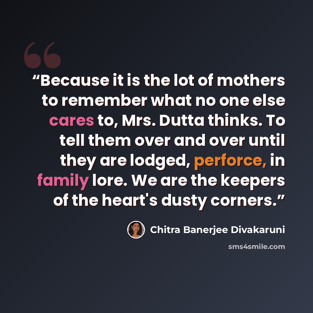 “Because it is the lot of mothers to remember what no one else cares to, Mrs. Dutta thinks. To tell them over and over until they are lodged, perforce, in family lore. We are the keepers of the heart's dusty corners.” quote by Chitra Banerjee Divakaruni