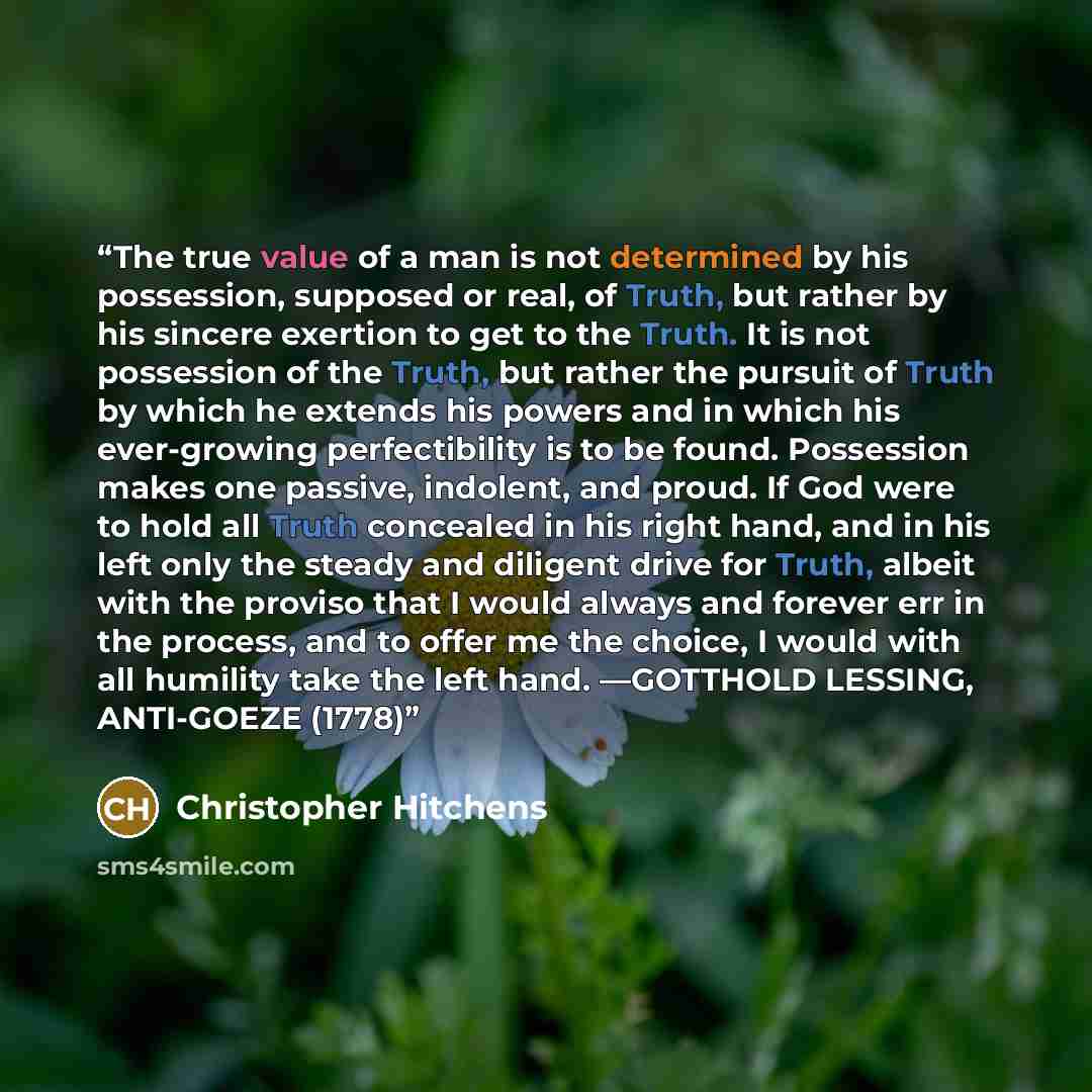 “The true value of a man is not determined by his possession, supposed or real, of Truth, but rather by his sincere exertion to get to the Truth. It is not possession of the Truth, but rather the pursuit of Truth by which he extends his powers and in which his ever-growing perfectibility is to be…” quote by Christopher Hitchens