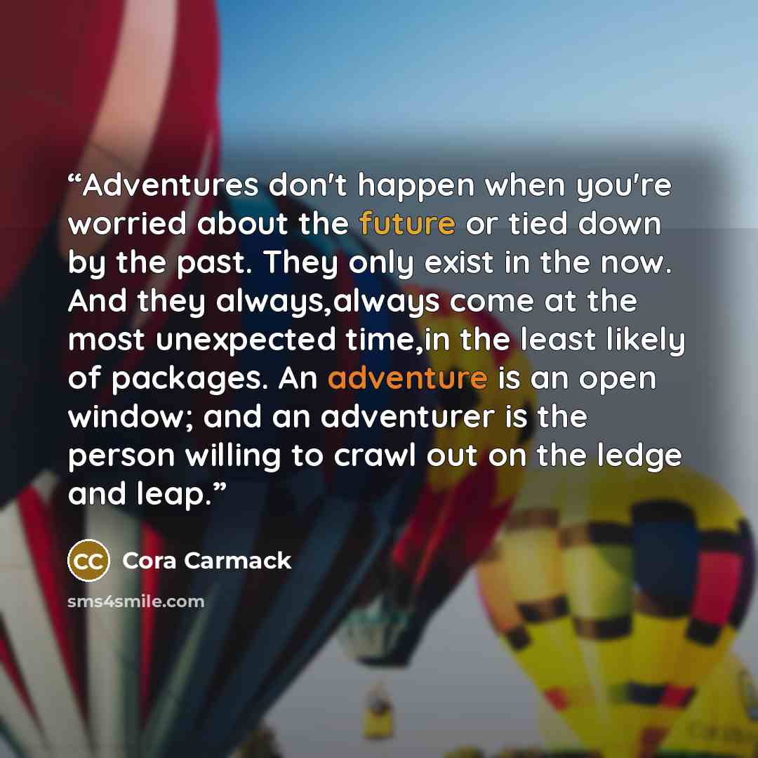 “Adventures don't happen when you're worried about the future or tied down by the past. They only exist in the now. And they always,always come at the most unexpected time,in the least likely of packages. An adventure is an open window; and an adventurer is the person willing to crawl out on the…” quote by Cora Carmack