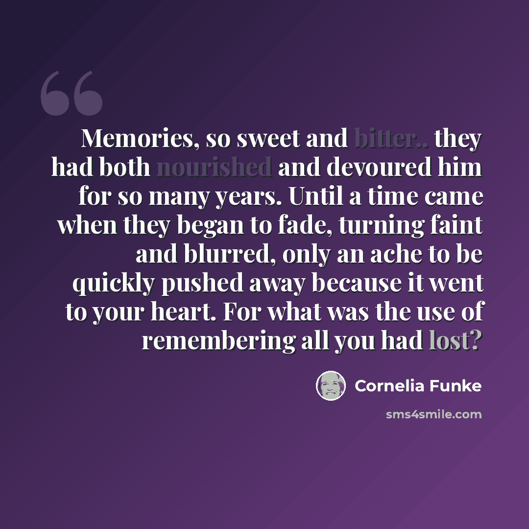 “Memories, so sweet and bitter.. they had both nourished and devoured him for so many years. Until a time came when they began to fade, turning faint and blurred, only an ache to be quickly pushed away because it went to your heart. For what was the use of remembering all you had lost?” quote by Cornelia Funke