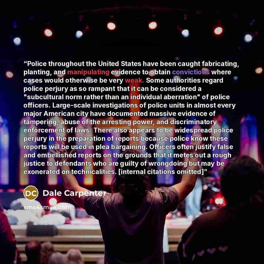 “Police throughout the United States have been caught fabricating, planting, and manipulating evidence to obtain convictions where cases would otherwise be very weak. Some authorities regard police perjury as so rampant that it can be considered a "subcultural norm rather than an individual…” quote by Dale Carpenter