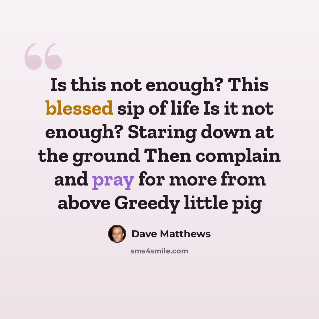 “Is this not enough? This blessed sip of life Is it not enough? Staring down at the ground Then complain and pray for more from above Greedy little pig” quote by Dave Matthews
