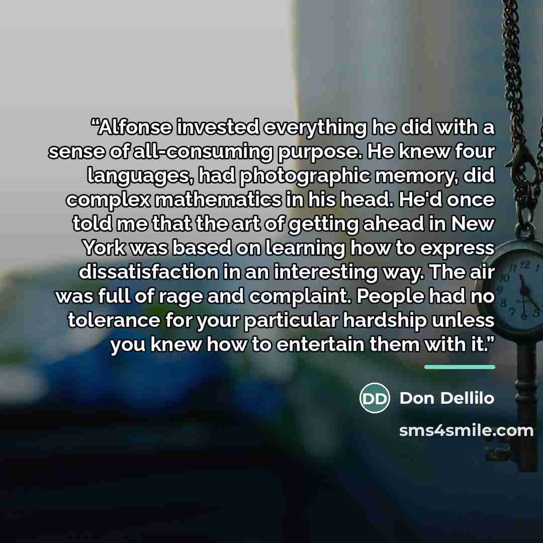 “Alfonse invested everything he did with a sense of all-consuming purpose. He knew four languages, had photographic memory, did complex mathematics in his head. He'd once told me that the art of getting ahead in New York was based on learning how to express dissatisfaction in an interesting way…” quote by Don Dellilo