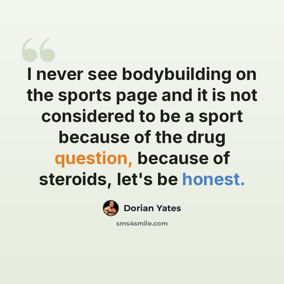 “I never see bodybuilding on the sports page and it is not considered to be a sport because of the drug question, because of steroids, let's be honest.” quote by Dorian Yates