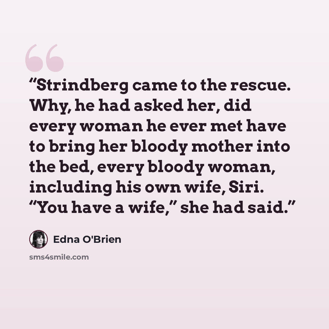 “Strindberg came to the rescue. Why, he had asked her, did every woman he ever met have to bring her bloody mother into the bed, every bloody woman, including his own wife, Siri. “You have a wife,” she had said.” quote by Edna O'Brien