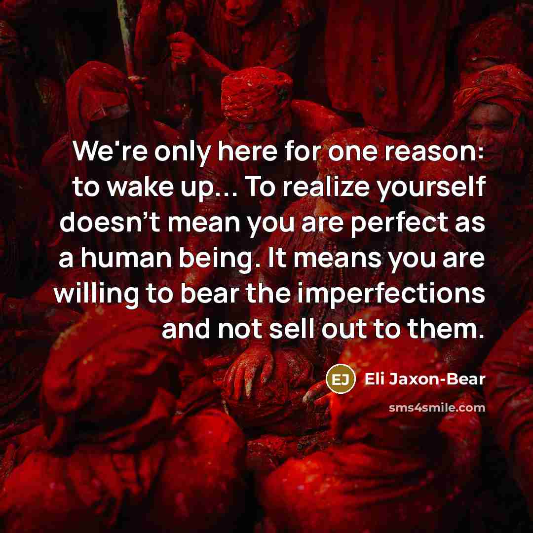 “We're only here for one reason: to wake up... To realize yourself doesn't mean you are perfect as a human being. It means you are willing to bear the imperfections and not sell out to them.” quote by Eli Jaxon-Bear