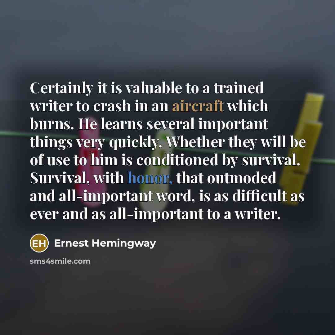 “Certainly it is valuable to a trained writer to crash in an aircraft which burns. He learns several important things very quickly. Whether they will be of use to him is conditioned by survival. Survival, with honor, that outmoded and all-important word, is as difficult as ever and as all-important…” quote by Ernest Hemingway
