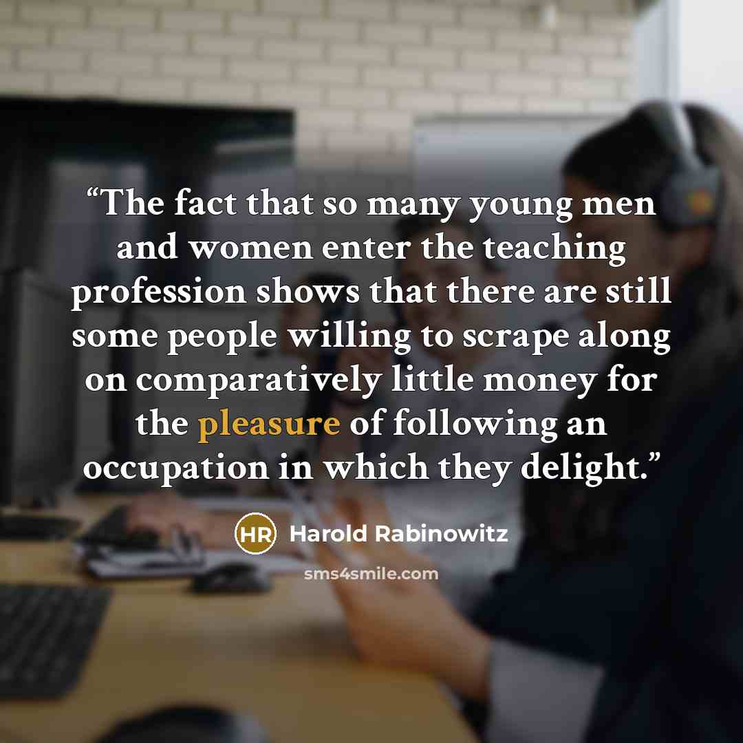 “The fact that so many young men and women enter the teaching profession shows that there are still some people willing to scrape along on comparatively little money for the pleasure of following an occupation in which they delight.” quote by Harold Rabinowitz