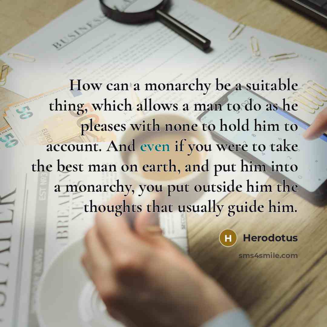 “How can a monarchy be a suitable thing, which allows a man to do as he pleases with none to hold him to account. And even if you were to take the best man on earth, and put him into a monarchy, you put outside him the thoughts that usually guide him.” quote by Herodotus