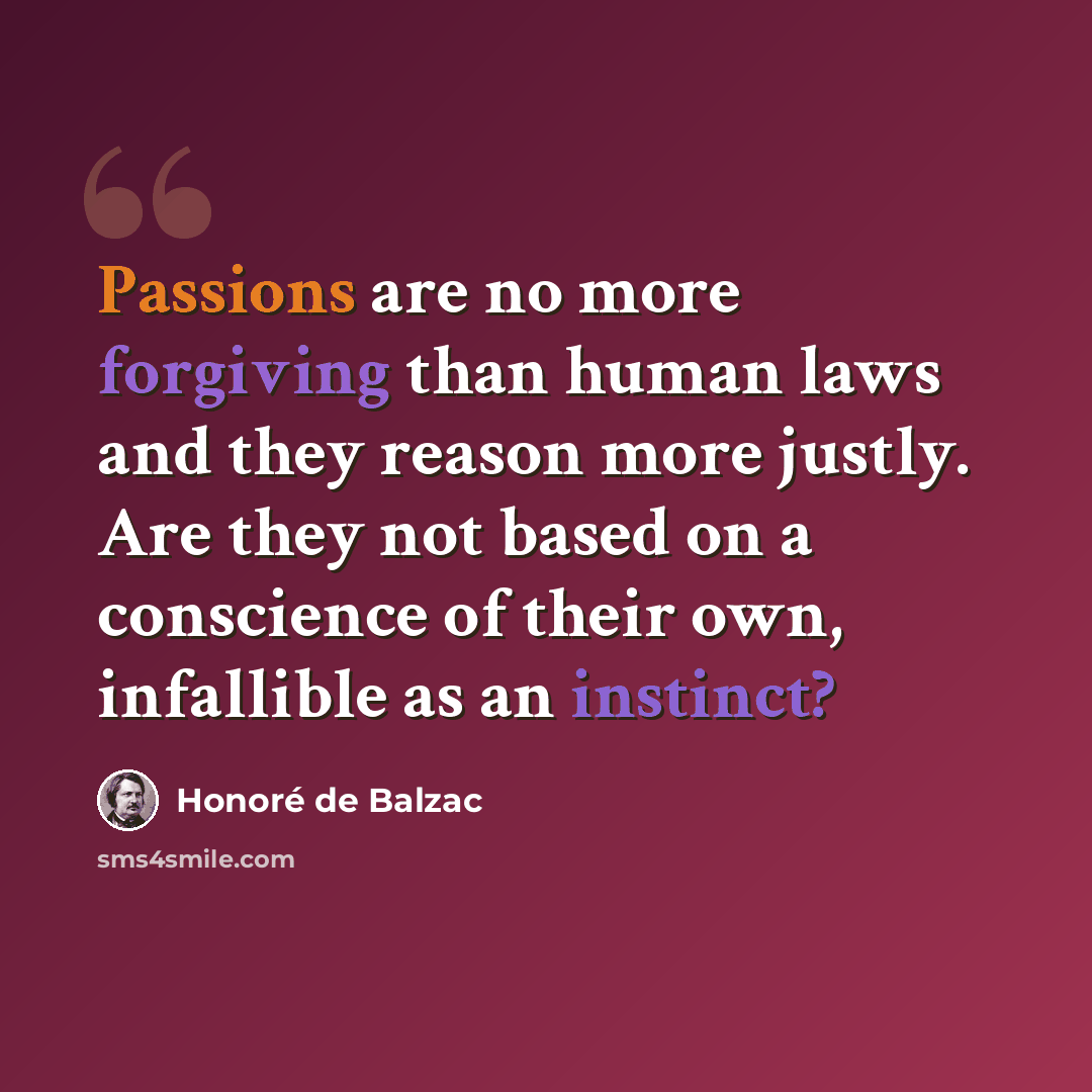 “Passions are no more forgiving than human laws and they reason more justly. Are they not based on a conscience of their own, infallible as an instinct?” quote by Honore de Balzac