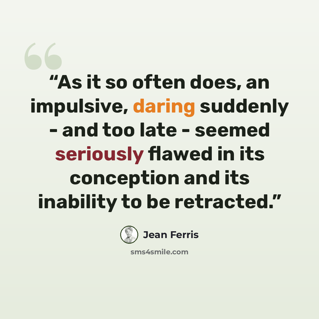 “As it so often does, an impulsive, daring suddenly - and too late - seemed seriously flawed in its conception and its inability to be retracted.” quote by Jean Ferris