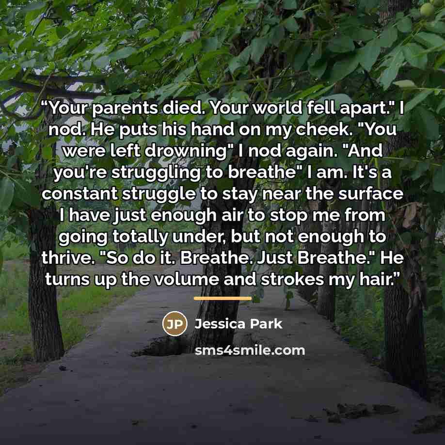 “Your parents died. Your world fell apart." I nod. He puts his hand on my cheek. "You were left drowning" I nod again. "And you're struggling to breathe" I am. It's a constant struggle to stay near the surface I have just enough air to stop me from going totally under, but not enough to thrive. "So…” quote by Jessica Park