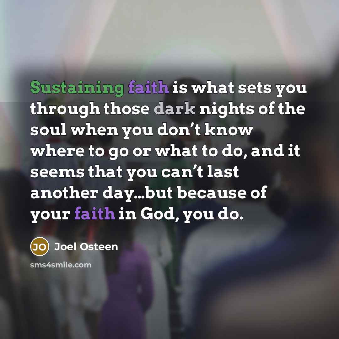 “Sustaining faith is what sets you through those dark nights of the soul when you don’t know where to go or what to do, and it seems that you can’t last another day…but because of your faith in God, you do.” quote by Joel Osteen