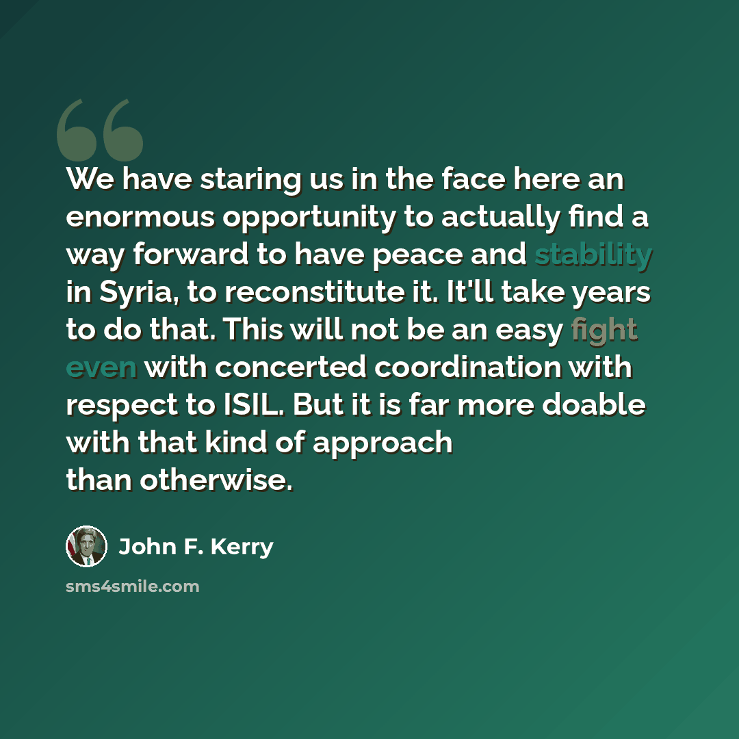 “We have staring us in the face here an enormous opportunity to actually find a way forward to have peace and stability in Syria, to reconstitute it. It'll take years to do that. This will not be an easy fight even with concerted coordination with respect to ISIL. But it is far more doable with…” quote by John F. Kerry