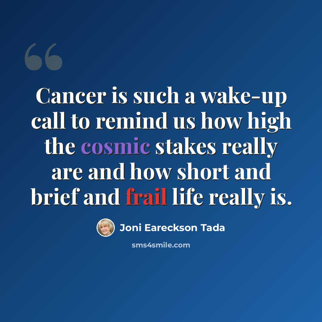 “Cancer is such a wake-up call to remind us how high the cosmic stakes really are and how short and brief and frail life really is.” quote by Joni Eareckson Tada