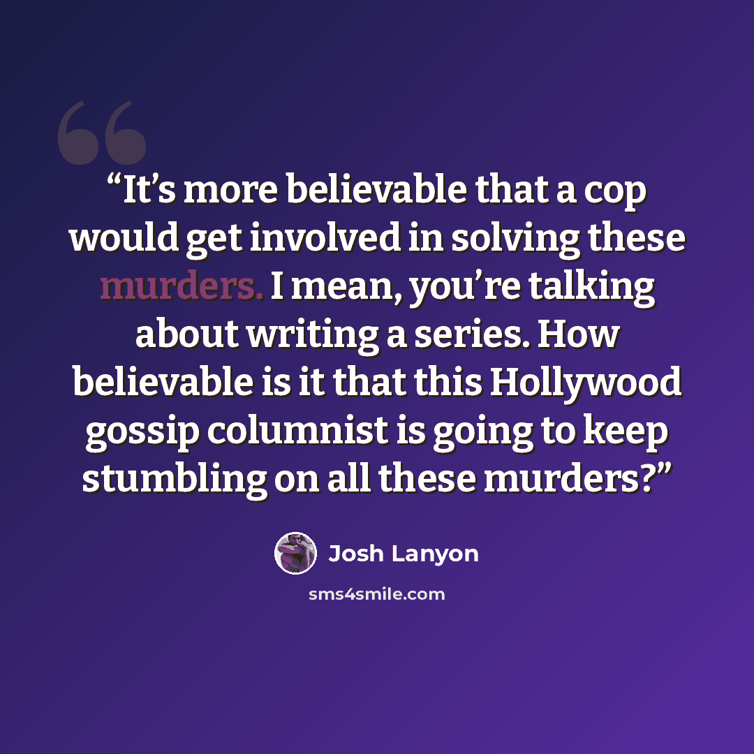 “It’s more believable that a cop would get involved in solving these murders. I mean, you’re talking about writing a series. How believable is it that this Hollywood gossip columnist is going to keep stumbling on all these murders?” quote by Josh Lanyon