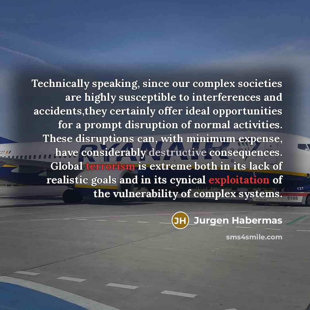 “Technically speaking, since our complex societies are highly susceptible to interferences and accidents,they certainly offer ideal opportunities for a prompt disruption of normal activities. These disruptions can, with minimum expense, have considerably destructive consequences. Global terrorism…” quote by Jurgen Habermas
