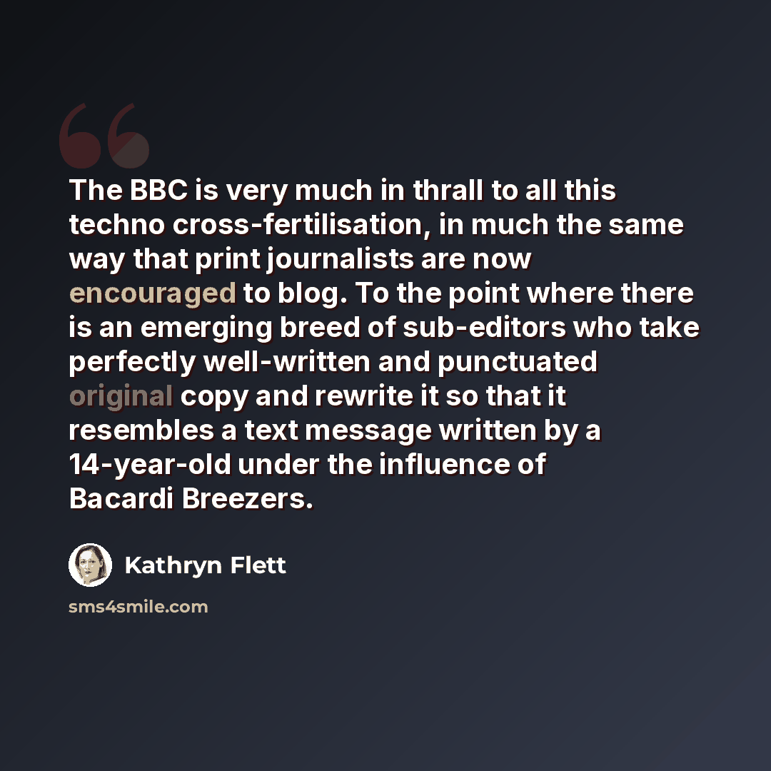 “The BBC is very much in thrall to all this techno cross-fertilisation, in much the same way that print journalists are now encouraged to blog. To the point where there is an emerging breed of sub-editors who take perfectly well-written and punctuated original copy and rewrite it so that it…” quote by Kathryn Flett
