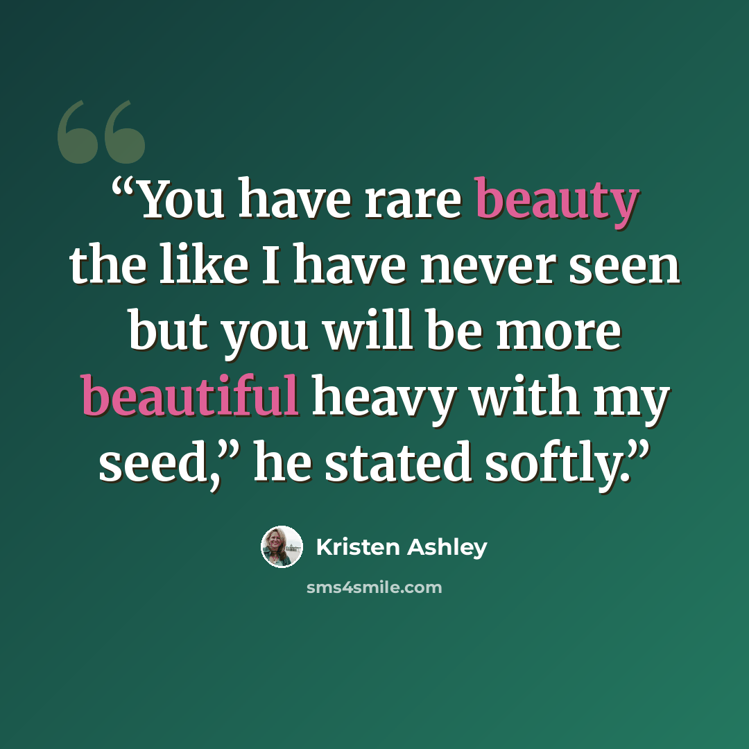 “You have rare beauty the like I have never seen but you will be more beautiful heavy with my seed,” he stated softly.” quote by Kristen Ashley
