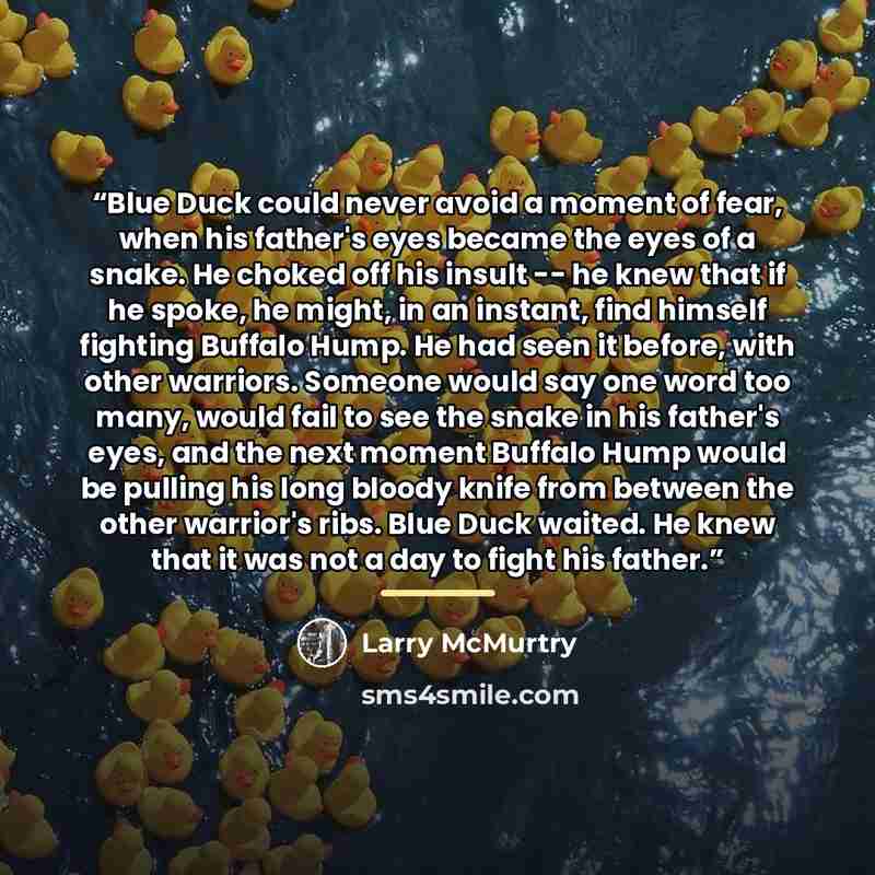 “Blue Duck could never avoid a moment of fear, when his father's eyes became the eyes of a snake. He choked off his insult -- he knew that if he spoke, he might, in an instant, find himself fighting Buffalo Hump. He had seen it before, with other warriors. Someone would say one word too many, would…” quote by Larry McMurtry