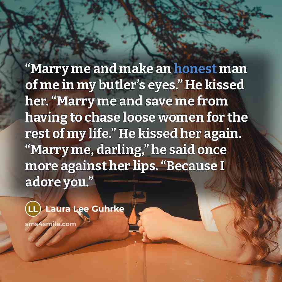 “Marry me and make an honest man of me in my butler’s eyes.” He kissed her. “Marry me and save me from having to chase loose women for the rest of my life.” He kissed her again. “Marry me, darling,” he said once more against her lips. “Because I adore you.” quote by Laura Lee Guhrke