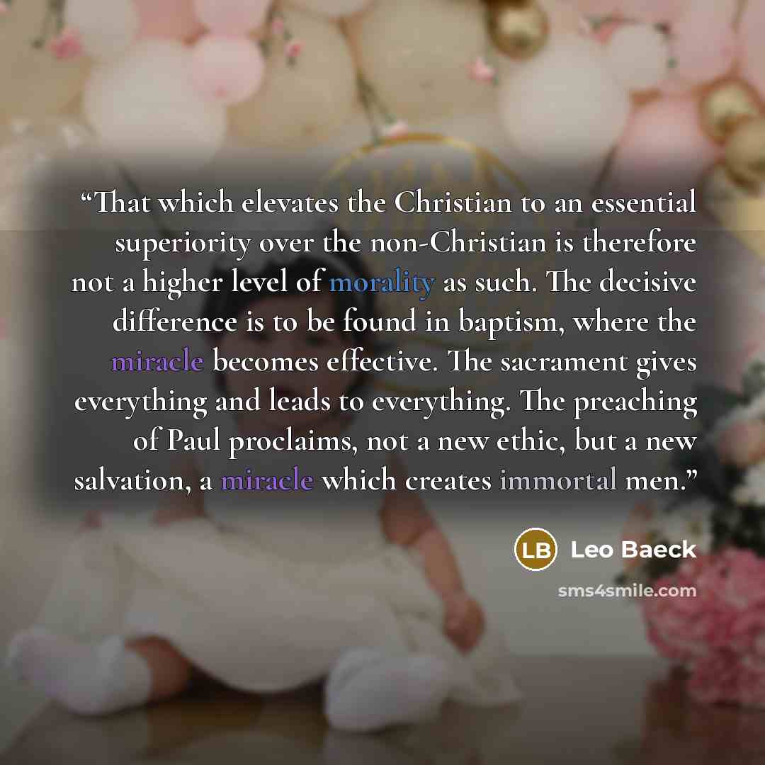 “That which elevates the Christian to an essential superiority over the non-Christian is therefore not a higher level of morality as such. The decisive difference is to be found in baptism, where the miracle becomes effective. The sacrament gives everything and leads to everything. The preaching of…” quote by Leo Baeck