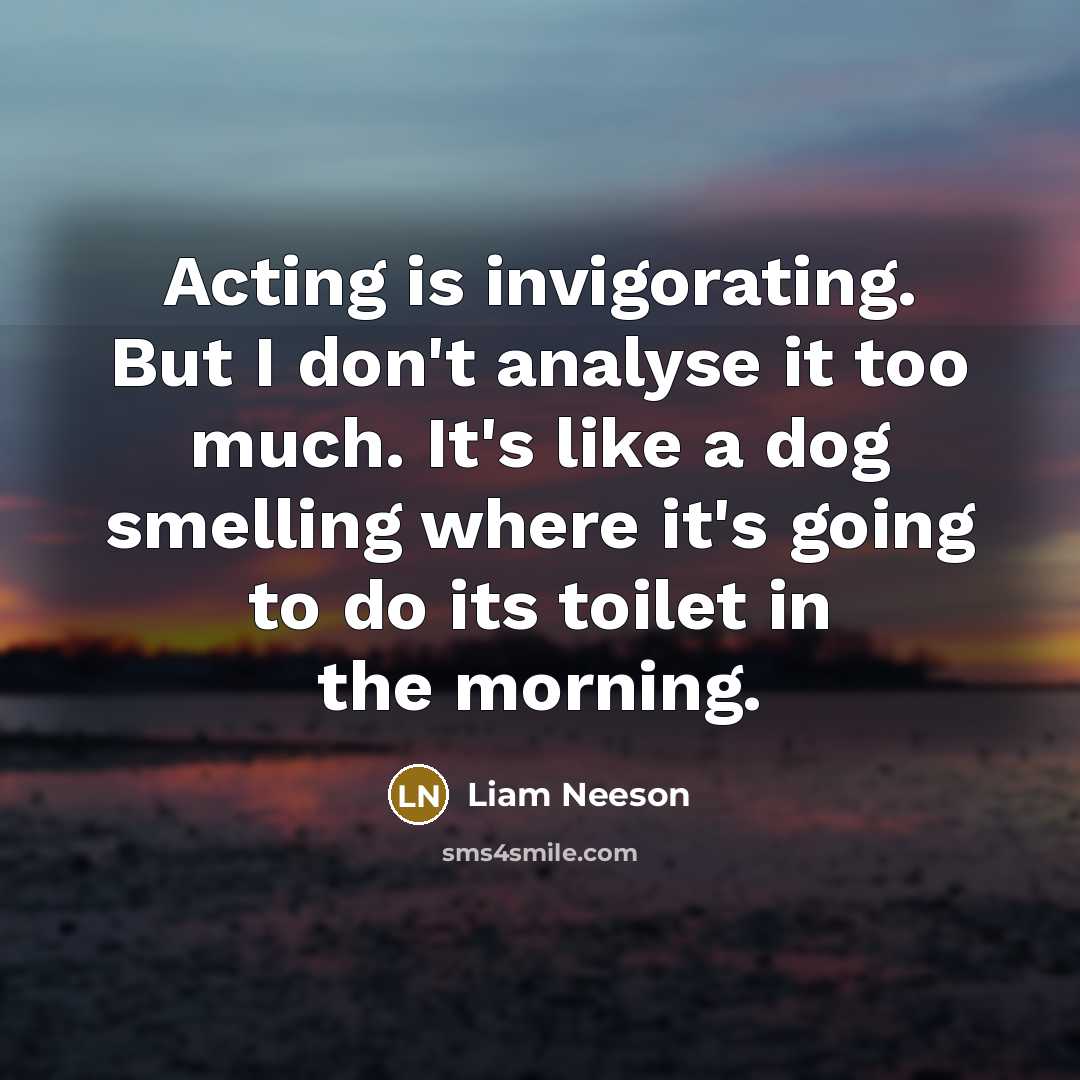 “Acting is invigorating. But I don't analyse it too much. It's like a dog smelling where it's going to do its toilet in the morning.” quote by Liam Neeson