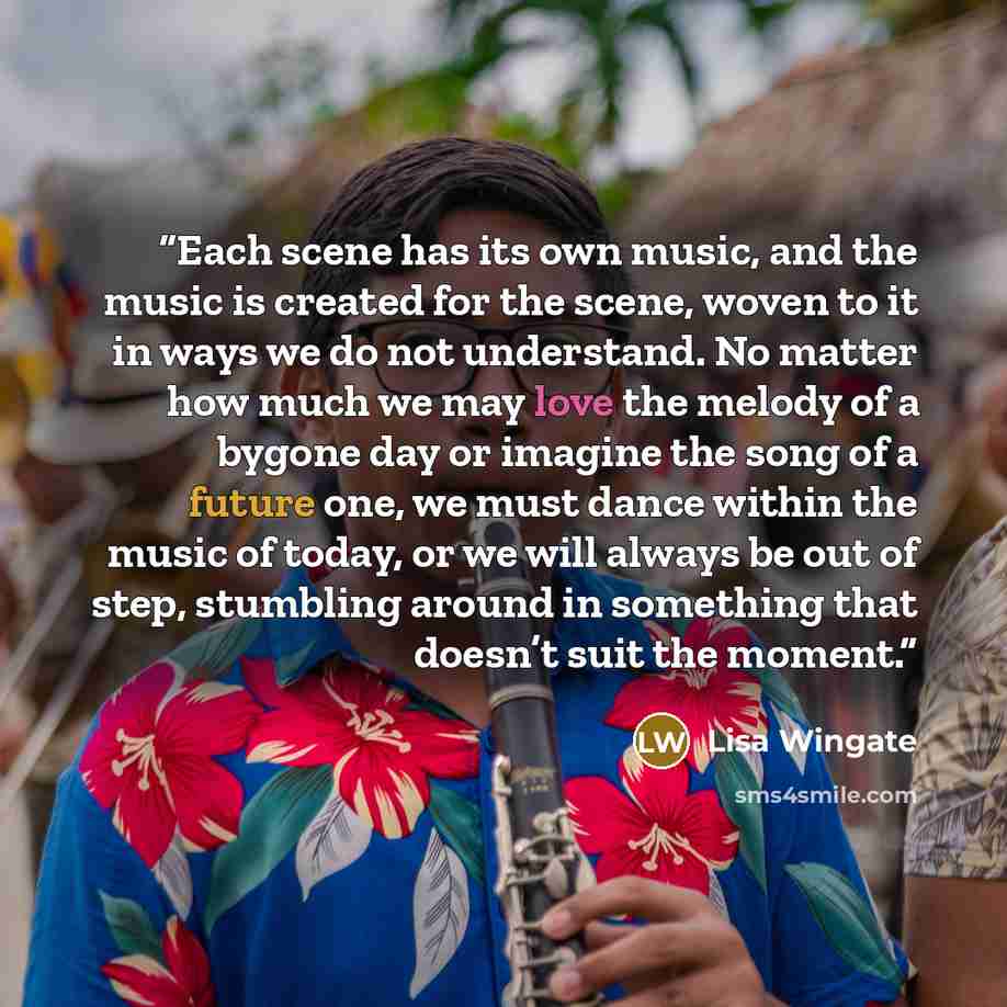 “Each scene has its own music, and the music is created for the scene, woven to it in ways we do not understand. No matter how much we may love the melody of a bygone day or imagine the song of a future one, we must dance within the music of today, or we will always be out of step, stumbling around…” quote by Lisa Wingate