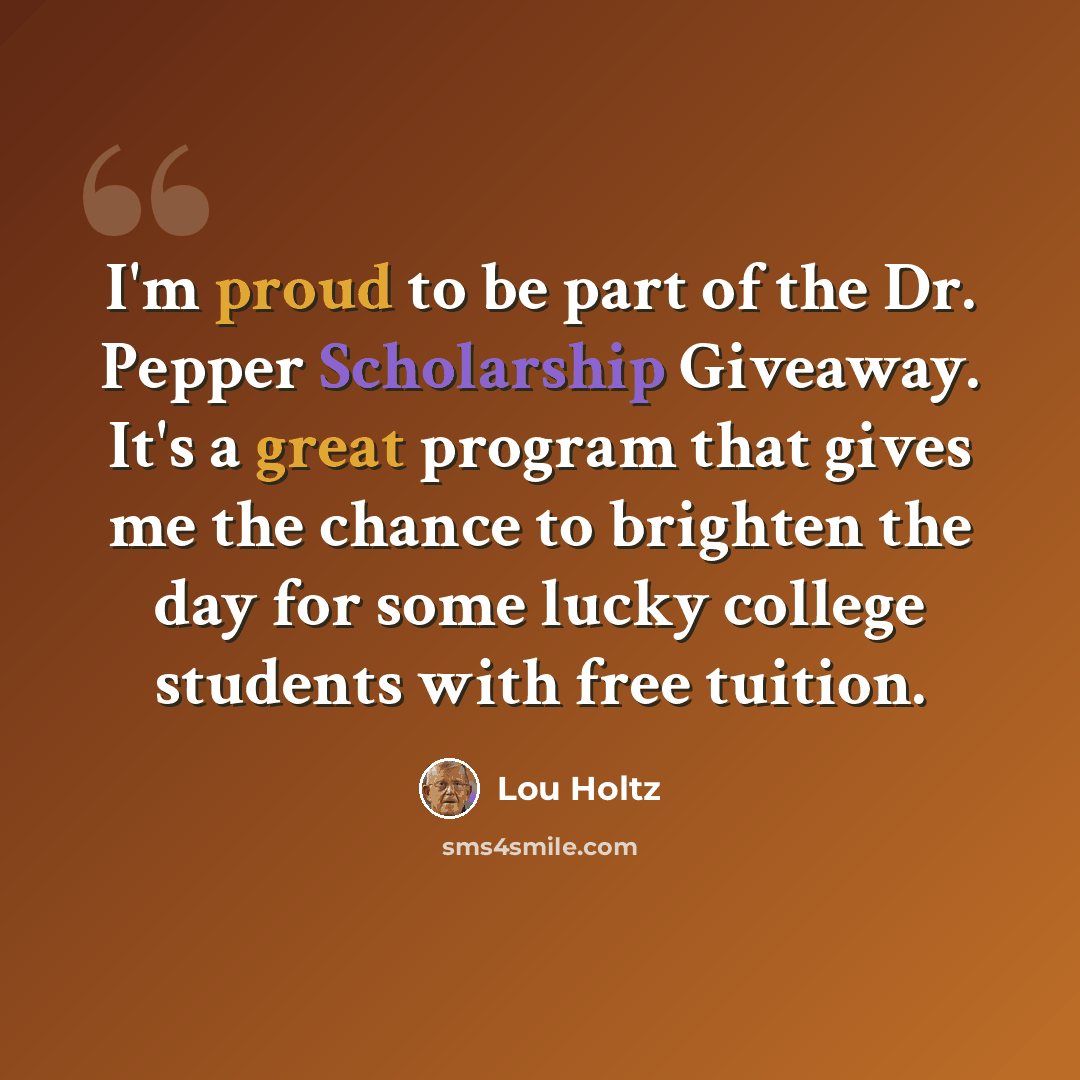“I'm proud to be part of the Dr. Pepper Scholarship Giveaway. It's a great program that gives me the chance to brighten the day for some lucky college students with free tuition.” quote by Lou Holtz