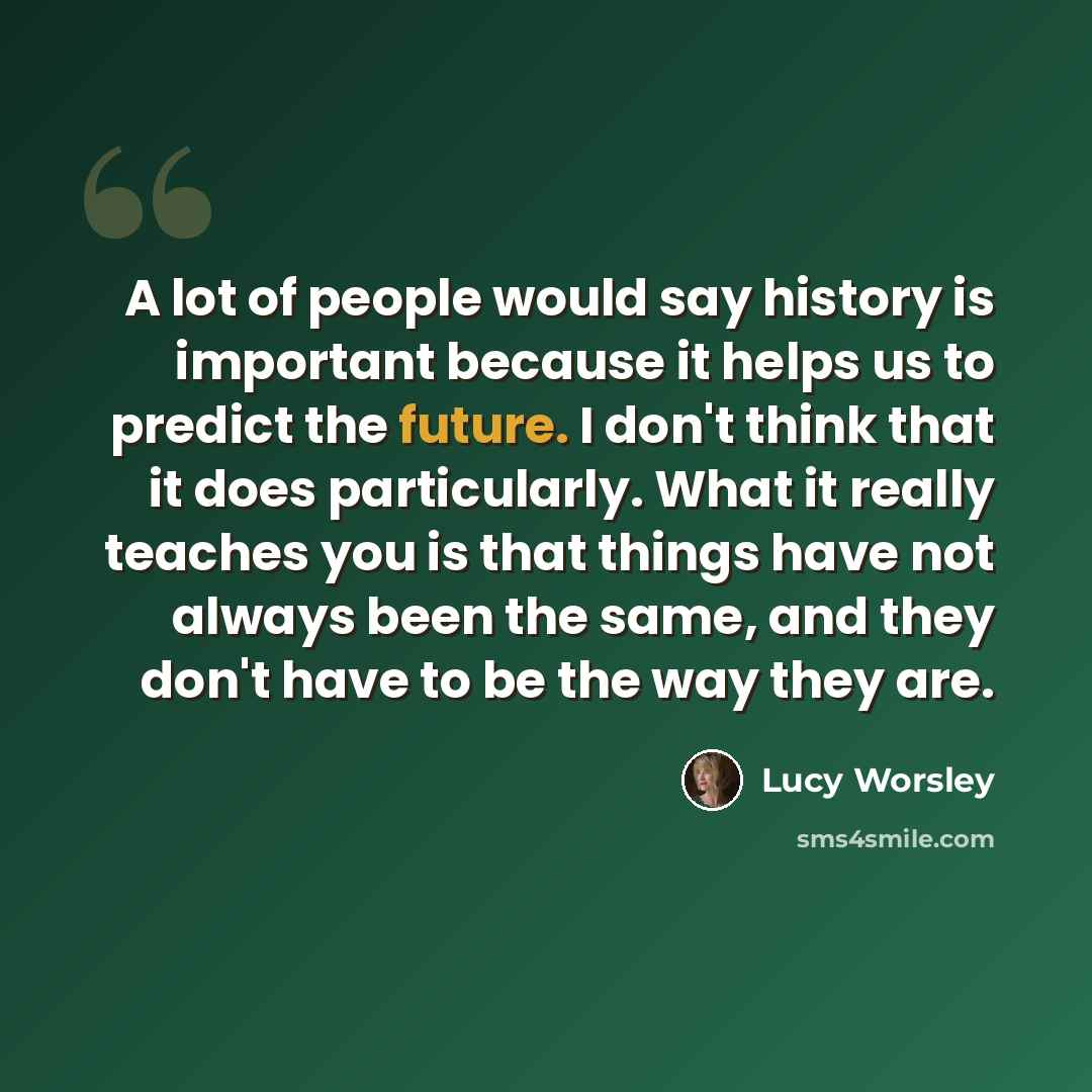 “A lot of people would say history is important because it helps us to predict the future. I don't think that it does particularly. What it really teaches you is that things have not always been the same, and they don't have to be the way they are.” quote by Lucy Worsley