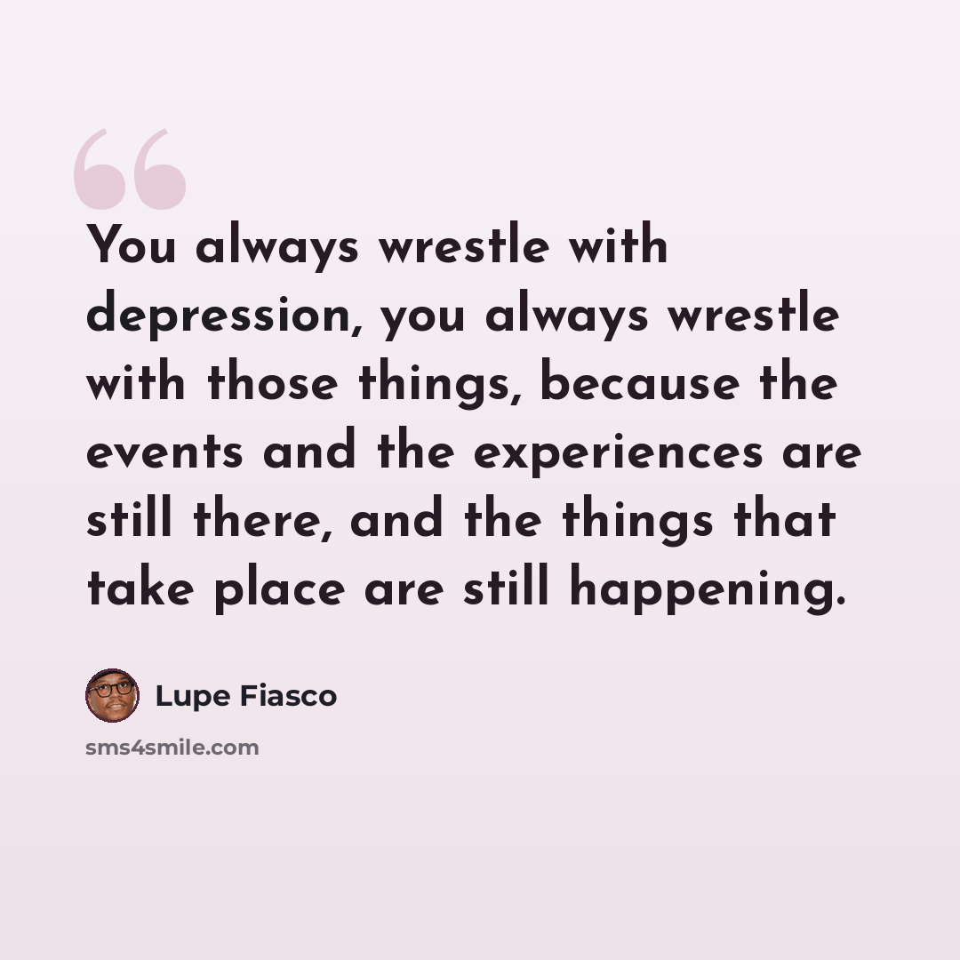 “You always wrestle with depression, you always wrestle with those things, because the events and the experiences are still there, and the things that take place are still happening.” quote by Lupe Fiasco