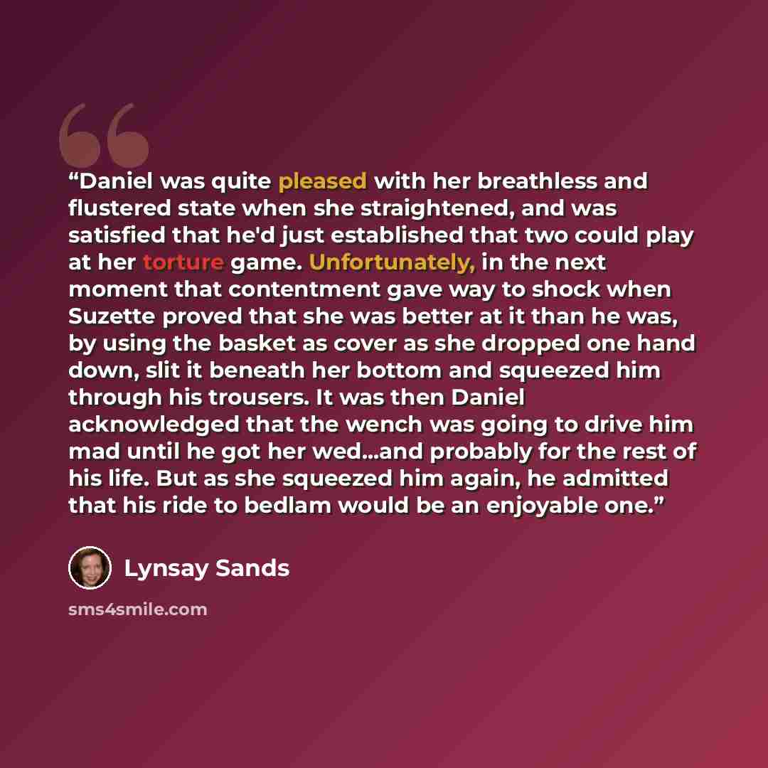 “Daniel was quite pleased with her breathless and flustered state when she straightened, and was satisfied that he'd just established that two could play at her torture game. Unfortunately, in the next moment that contentment gave way to shock when Suzette proved that she was better at it than he…” quote by Lynsay Sands