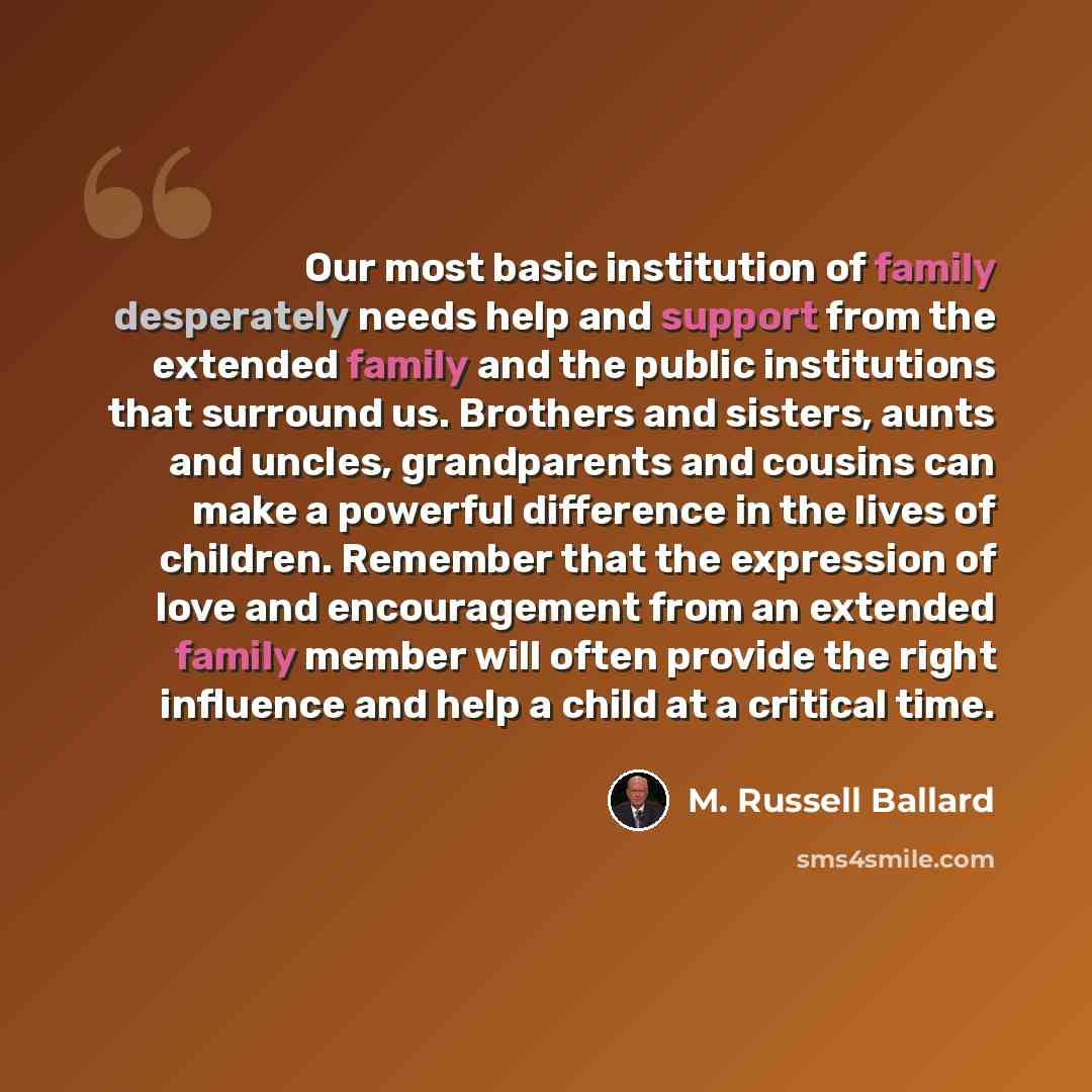 “Our most basic institution of family desperately needs help and support from the extended family and the public institutions that surround us. Brothers and sisters, aunts and uncles, grandparents and cousins can make a powerful difference in the lives of children. Remember that the expression of…” quote by M. Russell Ballard