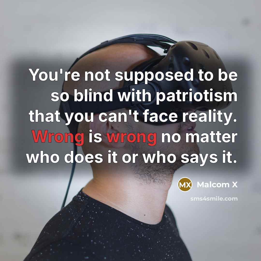 “You're not supposed to be so blind with patriotism that you can't face reality. Wrong is wrong no matter who does it or who says it.” quote by Malcom X