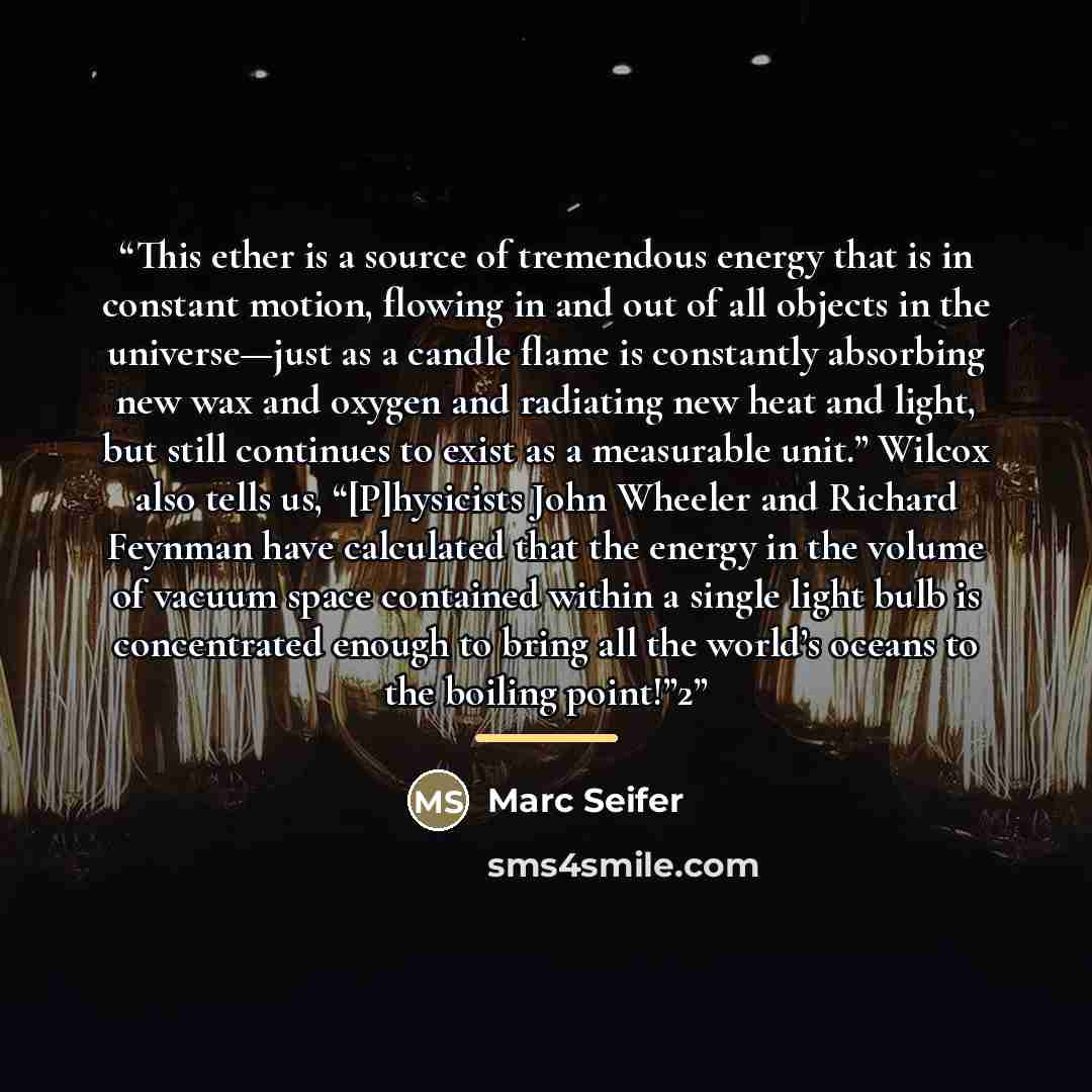 “This ether is a source of tremendous energy that is in constant motion, flowing in and out of all objects in the universe—just as a candle flame is constantly absorbing new wax and oxygen and radiating new heat and light, but still continues to exist as a measurable unit.” Wilcox also tells us…” quote by Marc Seifer