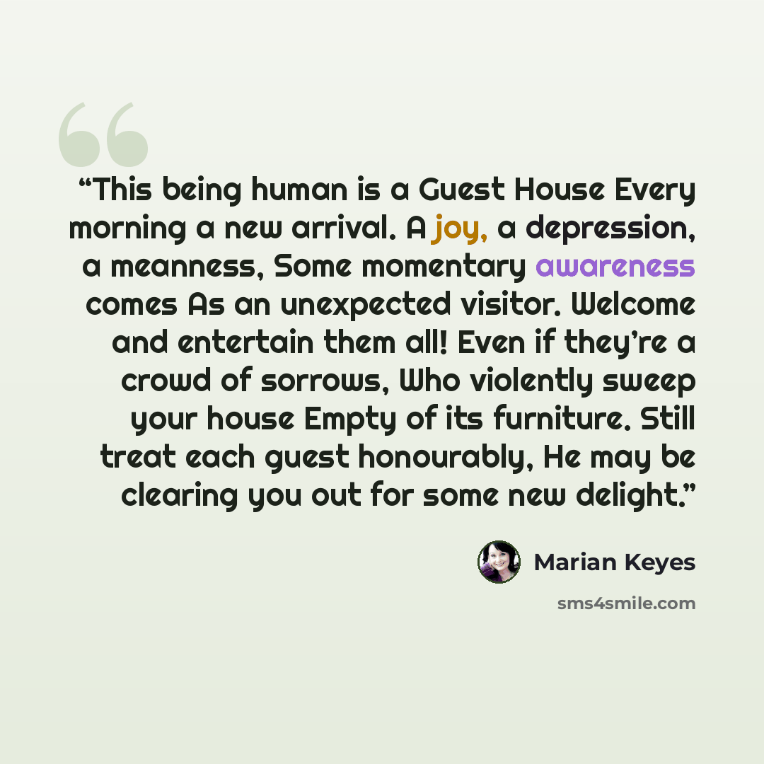 “This being human is a Guest House Every morning a new arrival. A joy, a depression, a meanness, Some momentary awareness comes As an unexpected visitor. Welcome and entertain them all! Even if they’re a crowd of sorrows, Who violently sweep your house Empty of its furniture. Still treat each guest…” quote by Marian Keyes