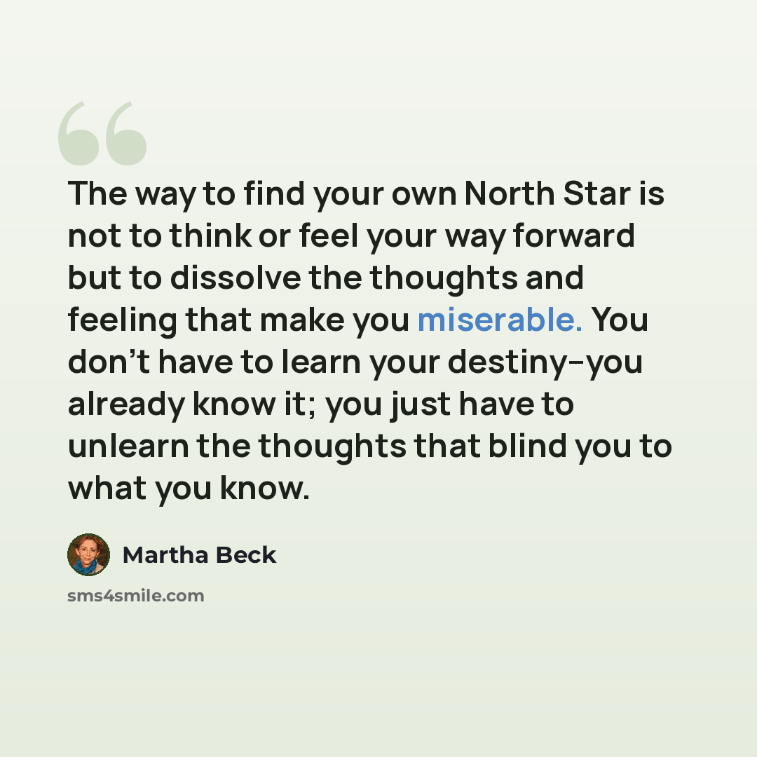 “The way to find your own North Star is not to think or feel your way forward but to dissolve the thoughts and feeling that make you miserable. You don't have to learn your destiny--you already know it; you just have to unlearn the thoughts that blind you to what you know.” quote by Martha Beck