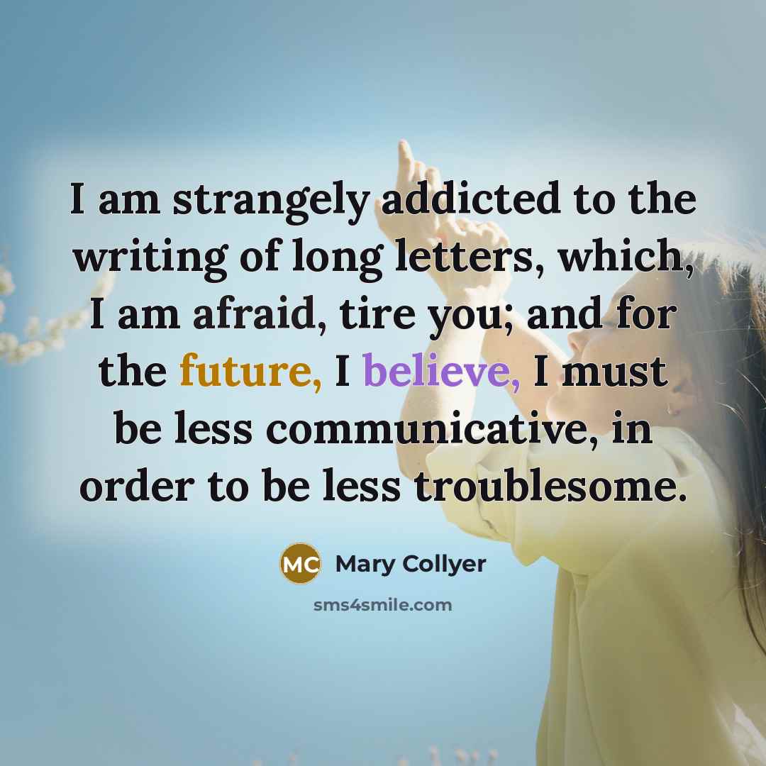 “I am strangely addicted to the writing of long letters, which, I am afraid, tire you; and for the future, I believe, I must be less communicative, in order to be less troublesome.” quote by Mary Collyer