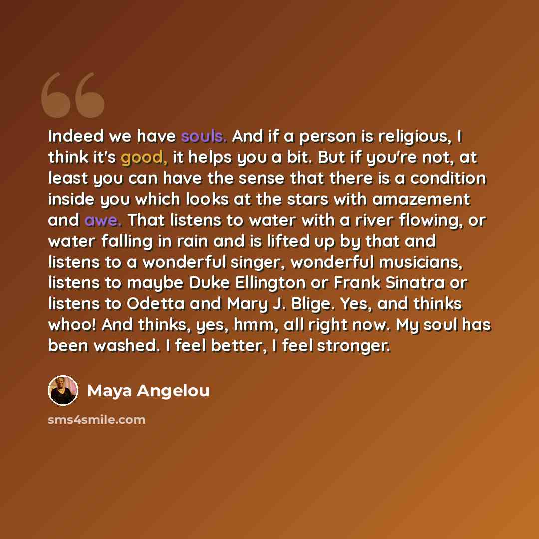 “Indeed we have souls. And if a person is religious, I think it's good, it helps you a bit. But if you're not, at least you can have the sense that there is a condition inside you which looks at the stars with amazement and awe. That listens to water with a river flowing, or water falling in rain…” quote by Maya Angelou