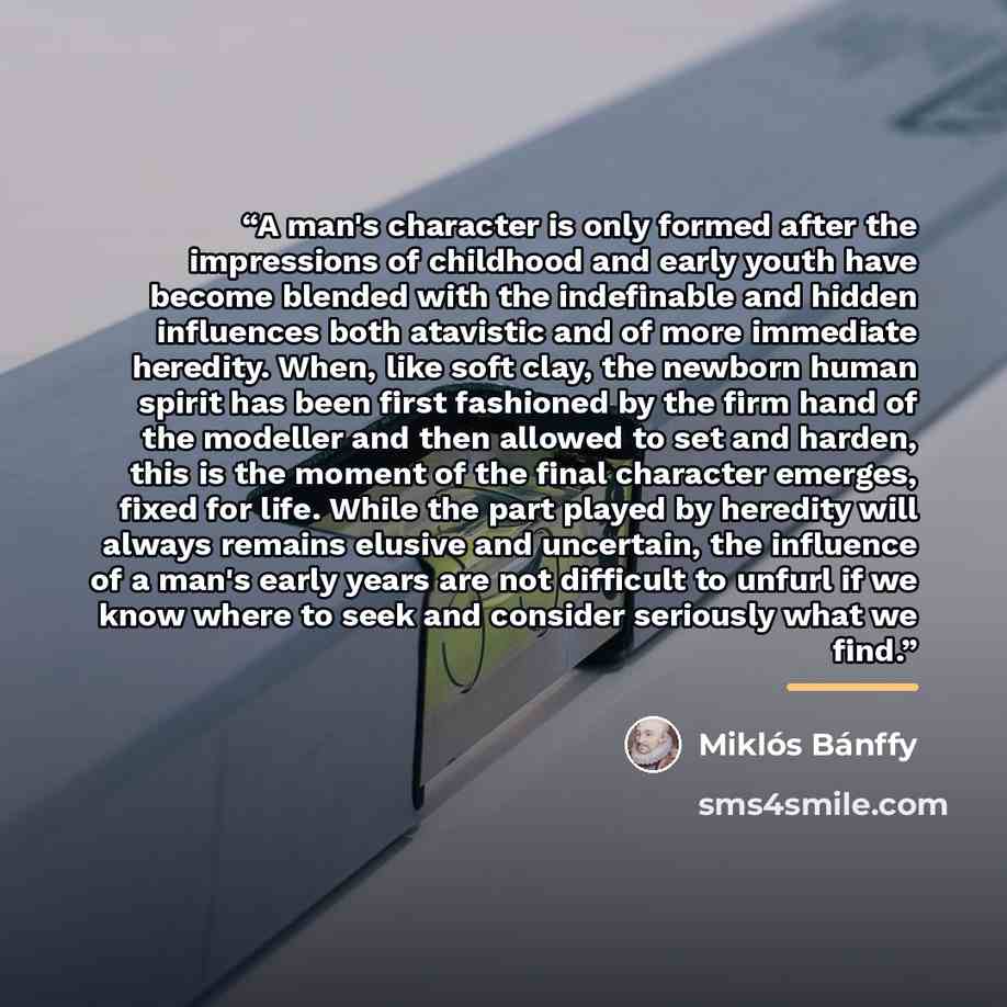 “A man's character is only formed after the impressions of childhood and early youth have become blended with the indefinable and hidden influences both atavistic and of more immediate heredity. When, like soft clay, the newborn human spirit has been first fashioned by the firm hand of the modeller…” quote by Miklós Bánffy