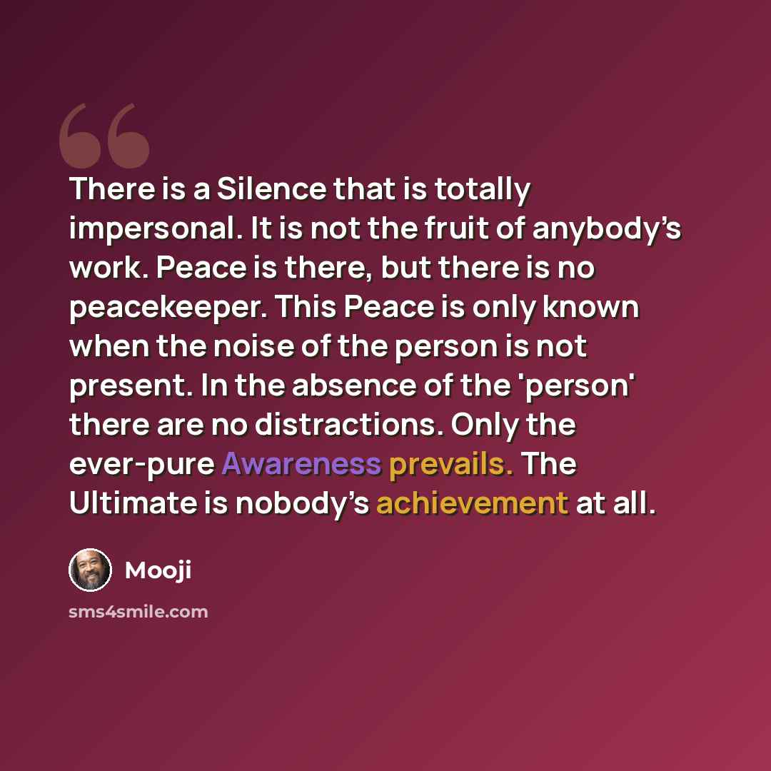 “There is a Silence that is totally impersonal. It is not the fruit of anybody’s work. Peace is there, but there is no peacekeeper. This Peace is only known when the noise of the person is not present. In the absence of the 'person' there are no distractions. Only the ever-pure Awareness prevails…” quote by Mooji