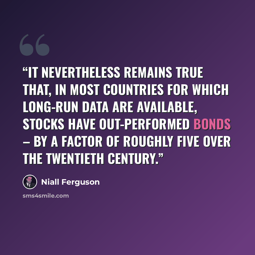 “It nevertheless remains true that, in most countries for which long-run data are available, stocks have out-performed bonds – by a factor of roughly five over the twentieth century.” quote by Niall Ferguson