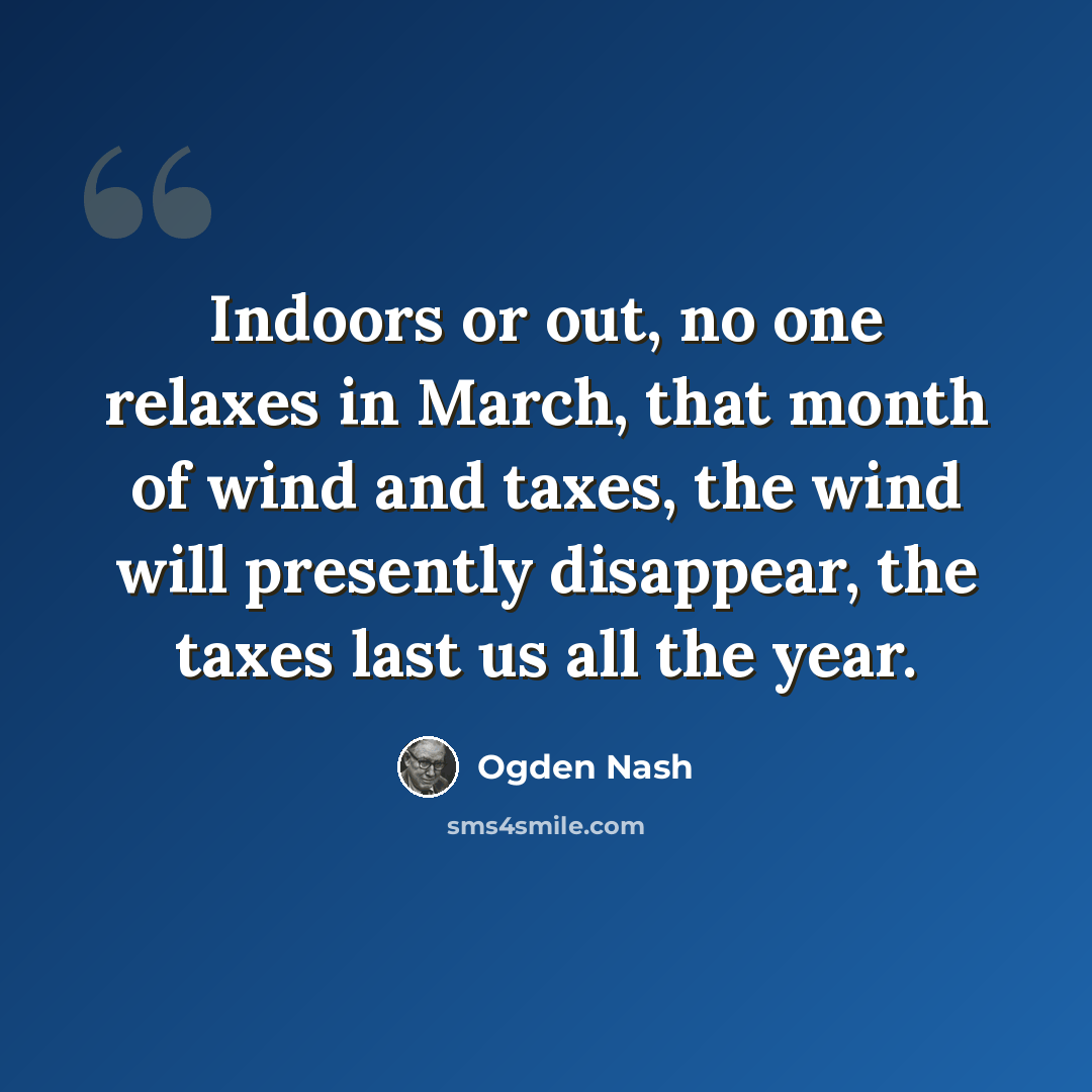 “Indoors or out, no one relaxes in March, that month of wind and taxes, the wind will presently disappear, the taxes last us all the year.” quote by Ogden Nash