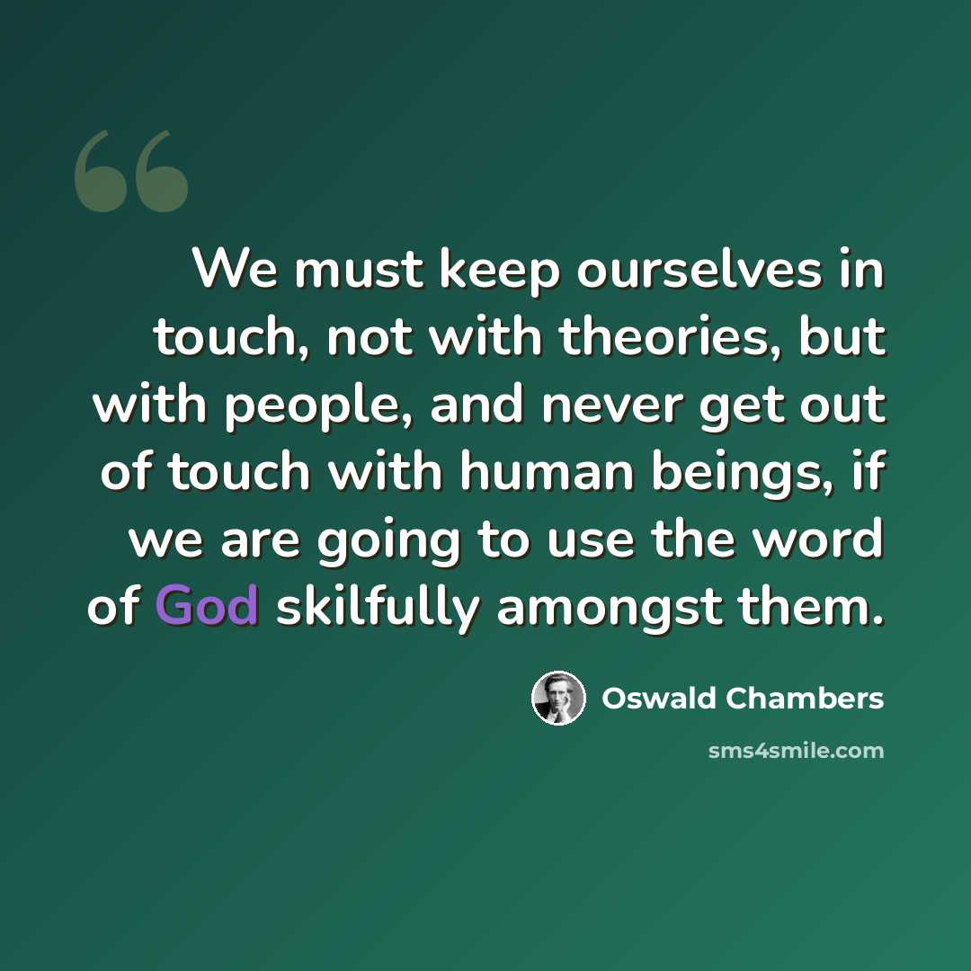 “We must keep ourselves in touch, not with theories, but with people, and never get out of touch with human beings, if we are going to use the word of God skilfully amongst them.” quote by Oswald Chambers