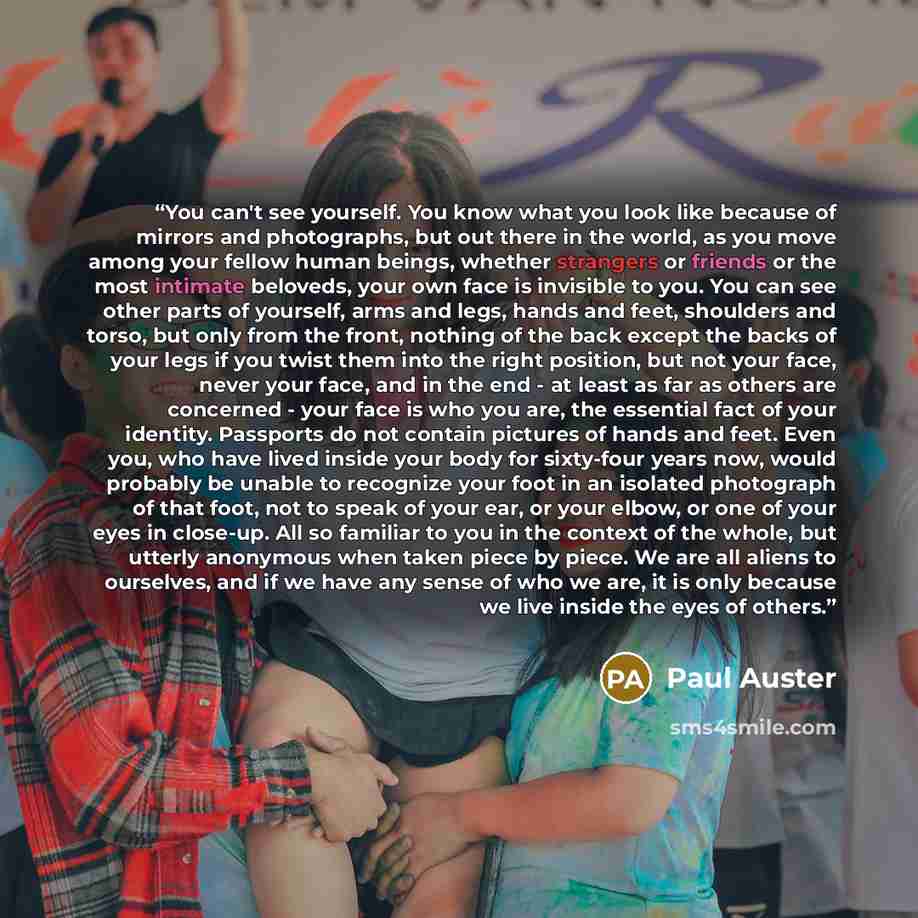 “You can't see yourself. You know what you look like because of mirrors and photographs, but out there in the world, as you move among your fellow human beings, whether strangers or friends or the most intimate beloveds, your own face is invisible to you. You can see other parts of yourself, arms…” quote by Paul Auster