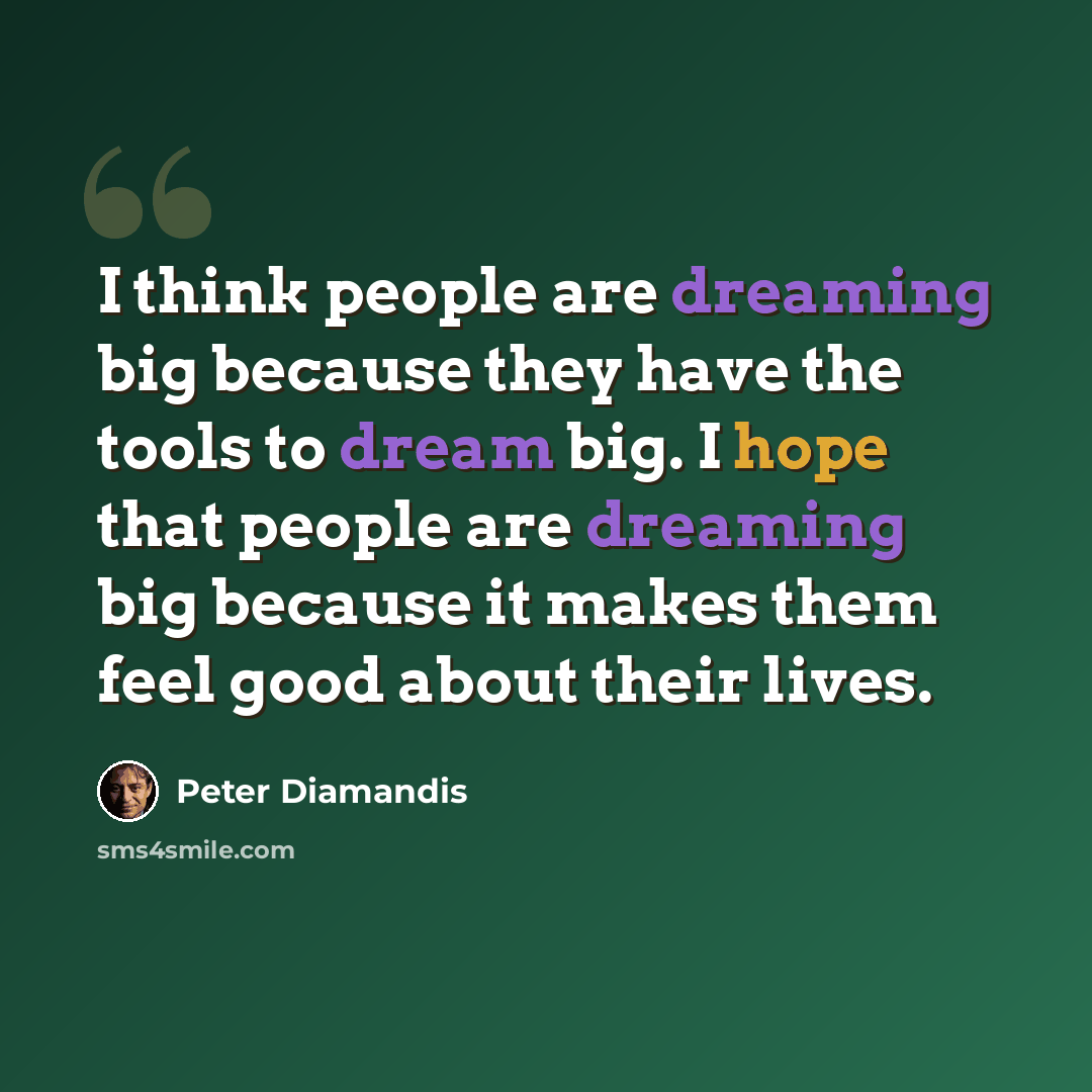 “I think people are dreaming big because they have the tools to dream big. I hope that people are dreaming big because it makes them feel good about their lives.” quote by Peter Diamandis