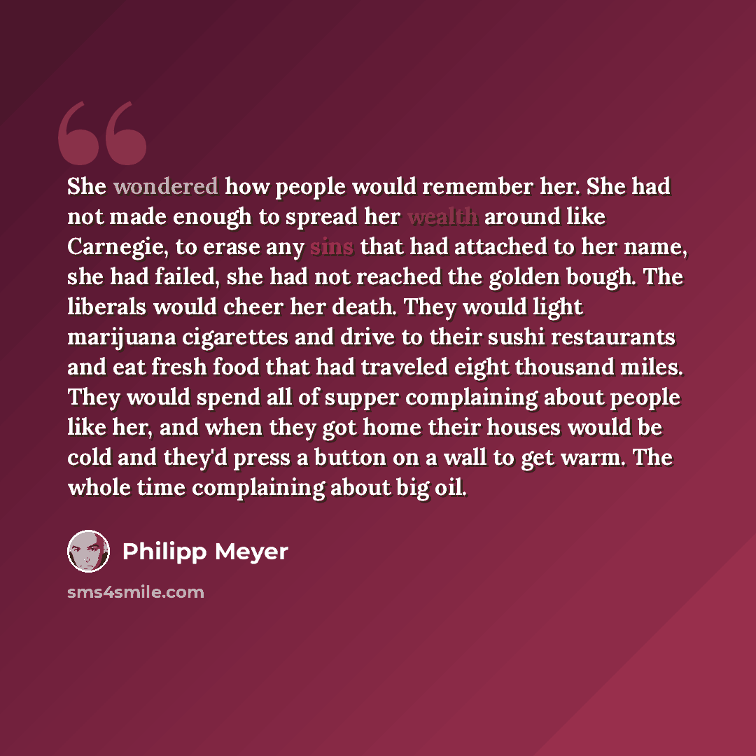 “She wondered how people would remember her. She had not made enough to spread her wealth around like Carnegie, to erase any sins that had attached to her name, she had failed, she had not reached the golden bough. The liberals would cheer her death. They would light marijuana cigarettes and drive…” quote by Philipp Meyer