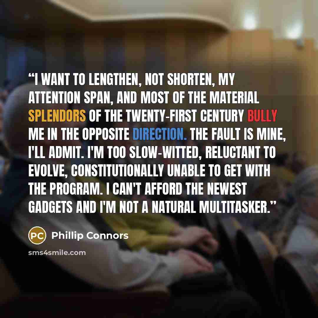 “I want to lengthen, not shorten, my attention span, and most of the material splendors of the twenty-first century bully me in the opposite direction. The fault is mine, I'll admit. I'm too slow-witted, reluctant to evolve, constitutionally unable to get with the program. I can't afford the newest…” quote by Phillip Connors