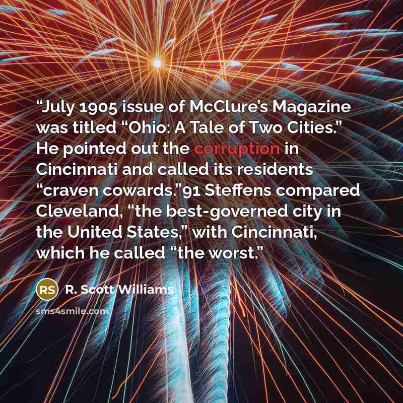 “July 1905 issue of McClure’s Magazine was titled “Ohio: A Tale of Two Cities.” He pointed out the corruption in Cincinnati and called its residents “craven cowards.”91 Steffens compared Cleveland, “the best-governed city in the United States,” with Cincinnati, which he called “the worst.” quote by R. Scott Williams