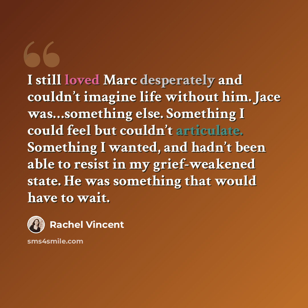 “I still loved Marc desperately and couldn’t imagine life without him. Jace was…something else. Something I could feel but couldn’t articulate. Something I wanted, and hadn’t been able to resist in my grief-weakened state. He was something that would have to wait.” quote by Rachel Vincent